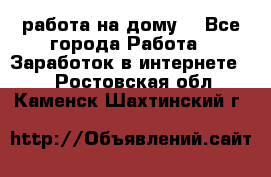 работа на дому  - Все города Работа » Заработок в интернете   . Ростовская обл.,Каменск-Шахтинский г.